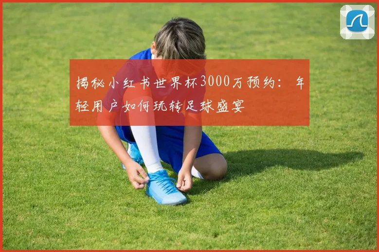 揭秘小红书世界杯3000万预约:年轻用户如何玩转足球盛宴