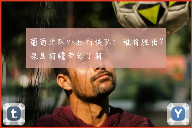 葡萄牙队vs独行侠队:谁将胜出?深度前瞻带你了解