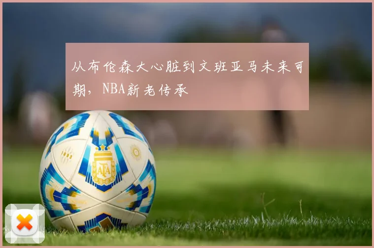 从布伦森大心脏到文班亚马未来可期，NBA新老传承